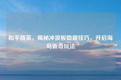 和平精英，揭秘冲浪板隐藏技巧，开启海岛新奇玩法