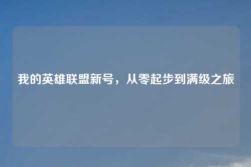 我的英雄联盟新号，从零起步到满级之旅
