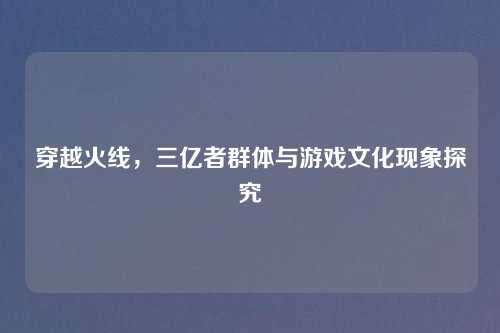 穿越火线，三亿者群体与游戏文化现象探究