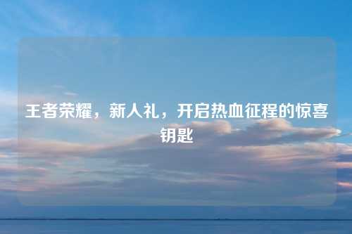 王者荣耀，新人礼，开启热血征程的惊喜钥匙