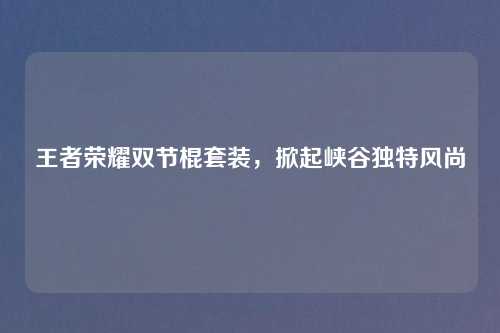 王者荣耀双节棍套装，掀起峡谷独特风尚
