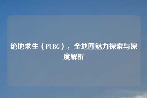 绝地求生（PUBG），全地图魅力探索与深度解析
