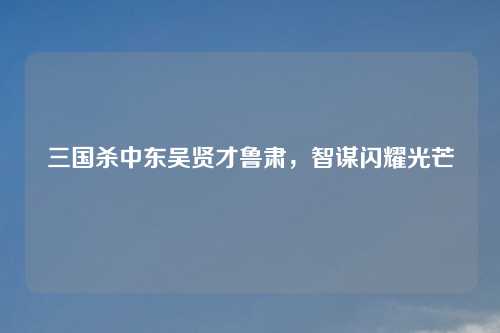 三国杀中东吴贤才鲁肃，智谋闪耀光芒