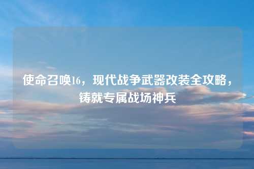 使命召唤16，现代战争武器改装全攻略，铸就专属战场神兵