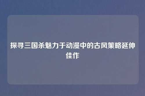 探寻三国杀魅力于动漫中的古风策略延伸佳作