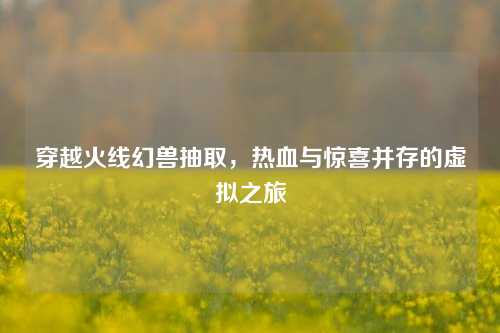 穿越火线幻兽抽取，热血与惊喜并存的虚拟之旅