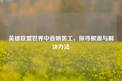英雄联盟世界中音响罢工，探寻根源与解决办法