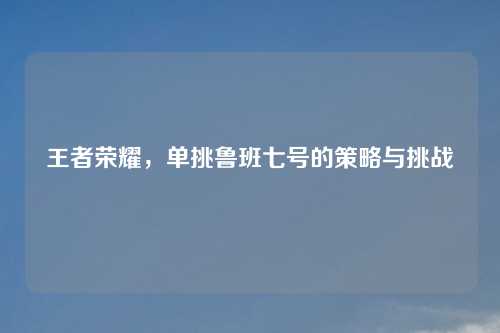 王者荣耀，单挑鲁班七号的策略与挑战