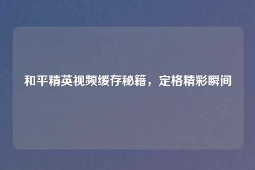 和平精英视频缓存秘籍，定格精彩瞬间
