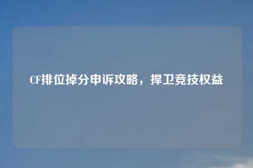CF排位掉分申诉攻略，捍卫竞技权益
