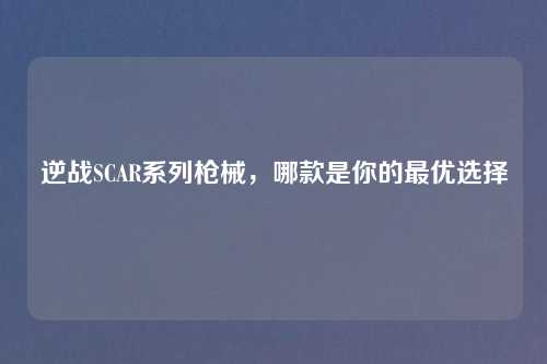 逆战SCAR系列枪械，哪款是你的最优选择