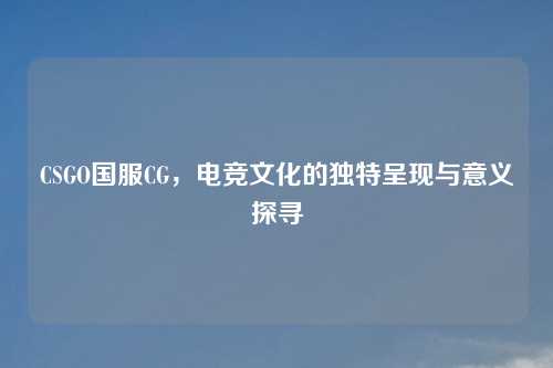 CSGO国服CG，电竞文化的独特呈现与意义探寻