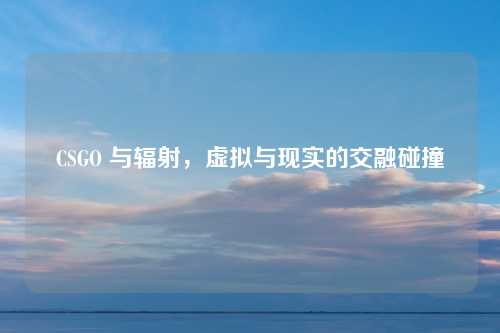 CSGO 与辐射，虚拟与现实的交融碰撞