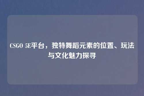 CSGO 5E平台，独特舞蹈元素的位置、玩法与文化魅力探寻
