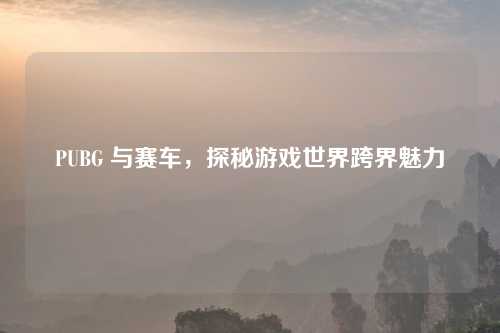 PUBG 与赛车，探秘游戏世界跨界魅力