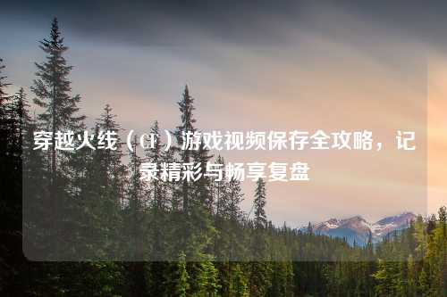 穿越火线（CF）游戏视频保存全攻略，记录精彩与畅享复盘