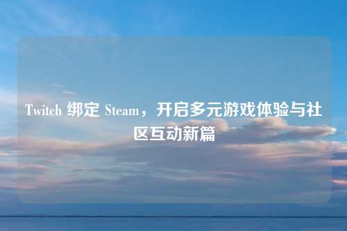 Twitch 绑定 Steam，开启多元游戏体验与社区互动新篇