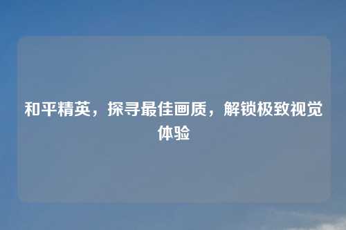 和平精英，探寻最佳画质，解锁极致视觉体验
