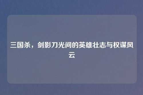 三国杀，剑影刀光间的英雄壮志与权谋风云