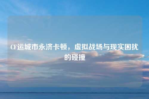 CF运城市永济卡顿，虚拟战场与现实困扰的碰撞