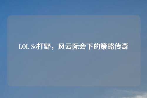 LOL S6打野，风云际会下的策略传奇