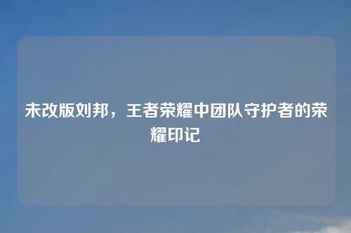 未改版刘邦，王者荣耀中团队守护者的荣耀印记