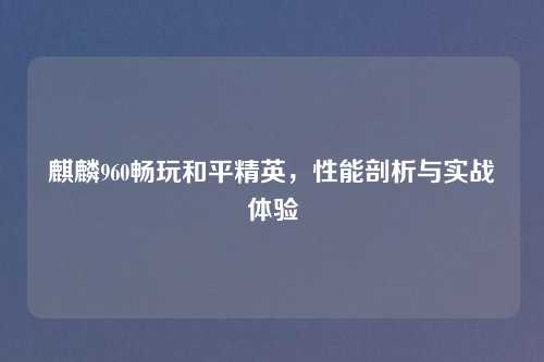 麒麟960畅玩和平精英，性能剖析与实战体验