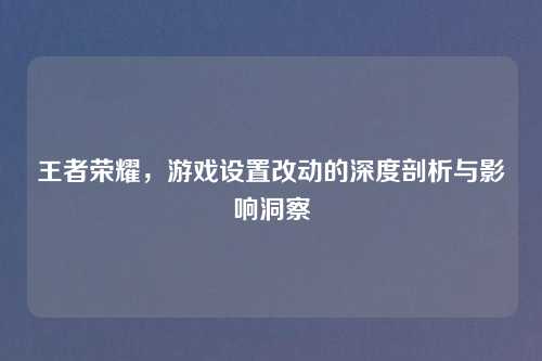 王者荣耀，游戏设置改动的深度剖析与影响洞察