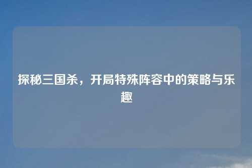 探秘三国杀，开局特殊阵容中的策略与乐趣