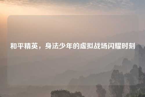 和平精英，身法少年的虚拟战场闪耀时刻
