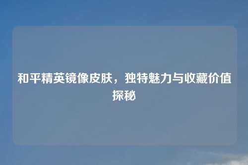 和平精英镜像皮肤，独特魅力与收藏价值探秘