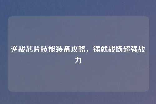 逆战芯片技能装备攻略,铸就战场超强战力