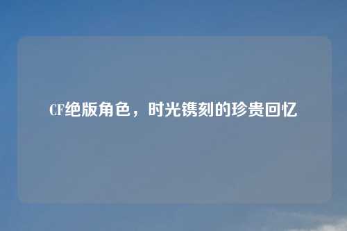 CF绝版角色，时光镌刻的珍贵回忆