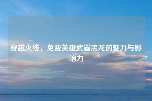 穿越火线，免费英雄武器黑龙的魅力与影响力