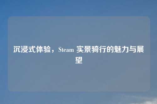 沉浸式体验,Steam 实景骑行的魅力与展望