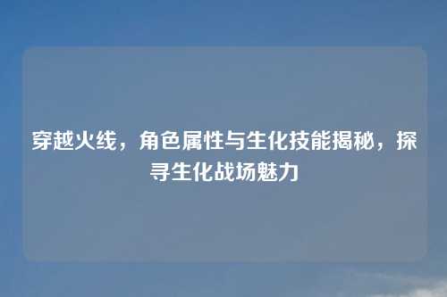 穿越火线，角色属性与生化技能揭秘，探寻生化战场魅力