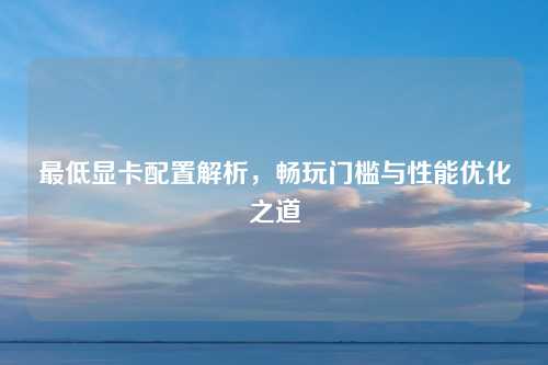 最低显卡配置解析，畅玩门槛与性能优化之道