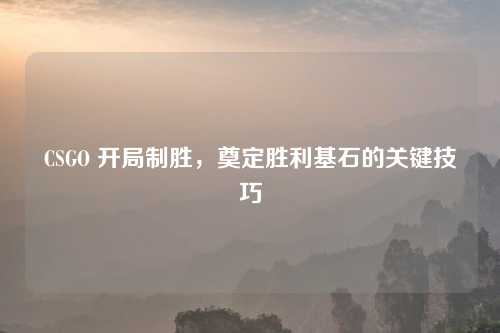 CSGO 开局制胜，奠定胜利基石的关键技巧