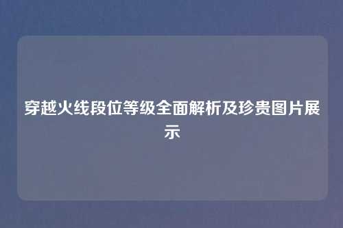 穿越火线段位等级全面解析及珍贵图片展示