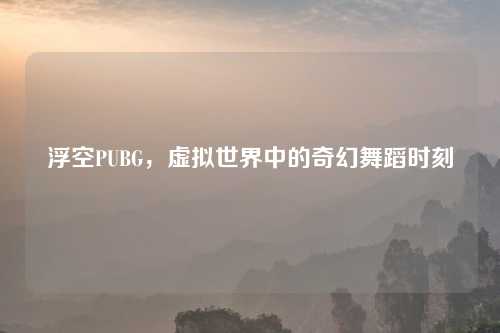 浮空PUBG，虚拟世界中的奇幻舞蹈时刻