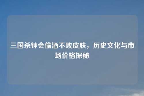 三国杀钟会偷酒不败皮肤，历史文化与市场价格探秘